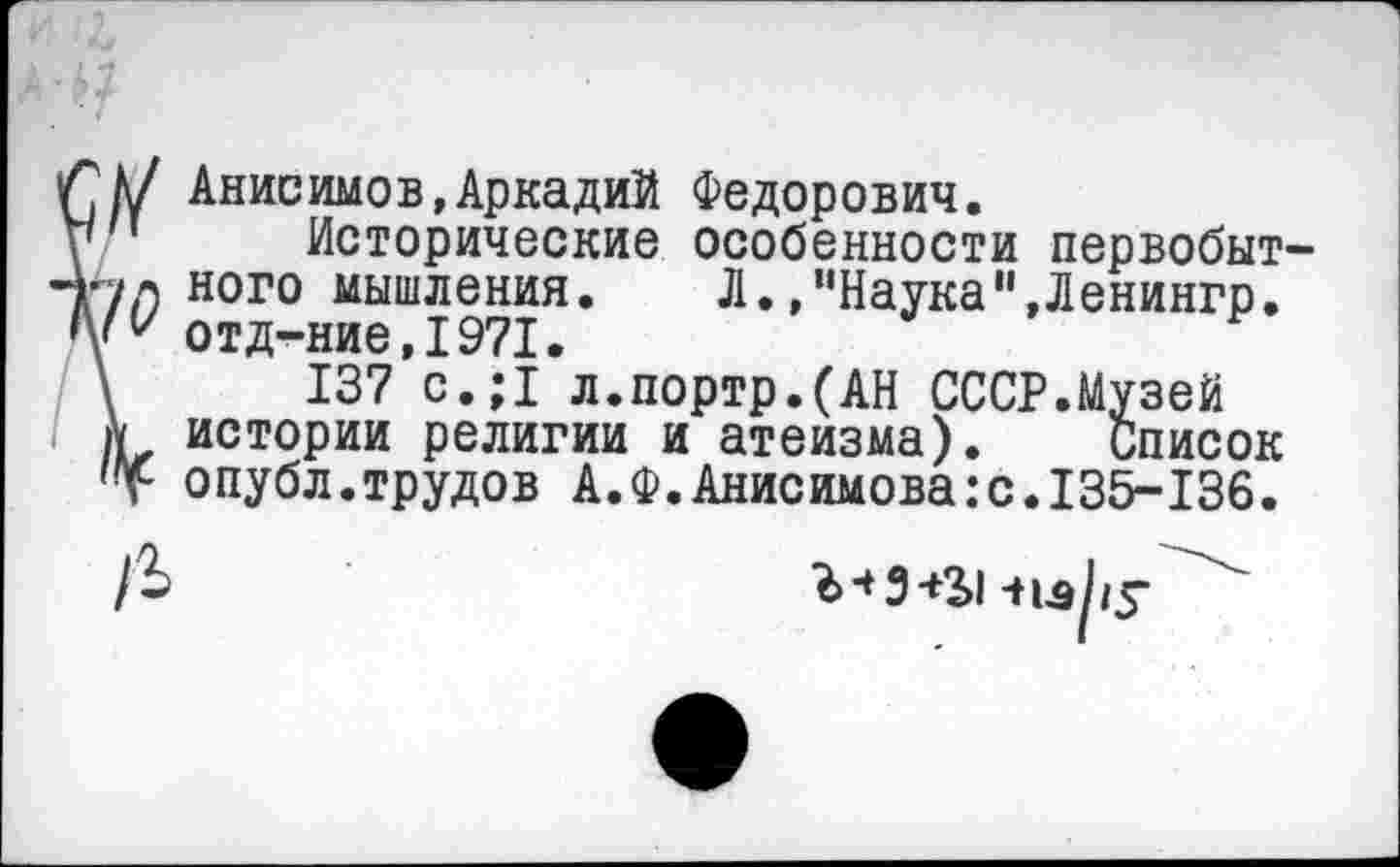 ﻿К/ Анисимов,Аркадий Федорович.
п Исторические особенности первобыт ул ного мышления. Л.,"Наука"»Ленингр. отд-ние, 1971.
,	137 с.;1 л.портр.(АН СССР.Музей
к истории религии и атеизма). Список
Т опубл.трудов А.Ф.Анисимова:с.135-136.
чиру